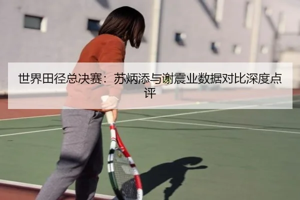 世界田径总决赛:苏炳添与谢震业数据对比深度点评